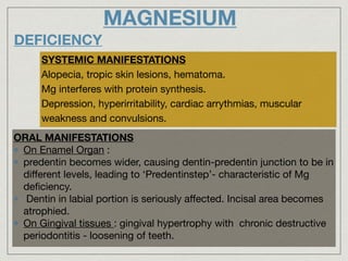 MAGNESIUM
DEFICIENCY
SYSTEMIC MANIFESTATIONS
Alopecia, tropic skin lesions, hematoma.

Mg interferes with protein synthesis.

Depression, hyperirritability, cardiac arrythmias, muscular
weakness and convulsions.
ORAL MANIFESTATIONS
On Enamel Organ : 

predentin becomes wider, causing dentin-predentin junction to be in
diﬀerent levels, leading to ‘Predentinstep’- characteristic of Mg
deﬁciency.

Dentin in labial portion is seriously aﬀected. Incisal area becomes
atrophied.

On Gingival tissues : gingival hypertrophy with chronic destructive
periodontitis - loosening of teeth.
 