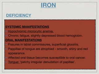 IRON
DEFICIENCY
SYSTEMIC MANIFESTATIONS

Hypochromic microcytic anemia.

Chronic fatigue, slightly depressed blood hemoglobin.

ORAL MANIFESTATIONS
Fissures in labial commissures, superﬁcial glossitis.

Pappillae of tongue are atrophied - smooth, shiny and red
appearance. 

Aﬀected oral tissue becomes susceptible to oral cancer.

Tongue: ‘patchy irregular denudation of papillae’.
 