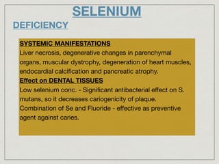 SELENIUM
DEFICIENCY
SYSTEMIC MANIFESTATIONS
Liver necrosis, degenerative changes in parenchymal
organs, muscular dystrophy, degeneration of heart muscles,
endocardial calciﬁcation and pancreatic atrophy.

Eﬀect on DENTAL TISSUES
Low selenium conc. - Signiﬁcant antibacterial eﬀect on S.
mutans, so it decreases cariogenicity of plaque.

Combination of Se and Fluoride - eﬀective as preventive
agent against caries.
 