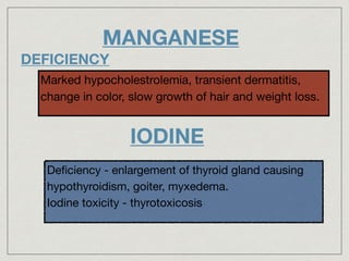 MANGANESE
DEFICIENCY
Marked hypocholestrolemia, transient dermatitis,
change in color, slow growth of hair and weight loss.
IODINE
Deﬁciency - enlargement of thyroid gland causing
hypothyroidism, goiter, myxedema.

Iodine toxicity - thyrotoxicosis
 