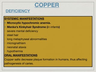 COPPER
DEFICIENCY
SYSTEMIC MANIFESTATIONS
Microcytic hypochromic anemia.
Menke’s Kinkyhair Syndrome (in infants)
• severe mental deﬁciency

• steel hair

• long metaphyseal abnormalities

• micrognathism

• neonatal ataxia

• hypothermia

ORAL MANIFESTATIONS

Copper salts decrease plaque formation in humans, thus aﬀecting
pathogenesis of caries.
 