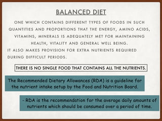 ONE WHICH CONTAINS DIFFERENT T YPES OF FOODS IN SUCH
QUANTITIES AND PROPORTIONS THAT THE ENERGY, AMINO ACIDS,
VITAMINS, MINERALS IS ADEQUATELY MET FOR MAINTAINING
HEALTH, VITALIT Y AND GENERAL WELL BEING.
IT ALSO MAKES PROVISION FOR EXTRA NUTRIENTS REQUIRED
DURING DIFFICULT PERIODS.
BALANCED DIET
THERE IS NO SINGLE FOOD THAT CONTAINS ALL THE NUTRIENTS.
The Recommended Dietary Allowances (RDA) is a guideline for
the nutrient intake setup by the Food and Nutrition Board.
- RDA is the recommendation for the average daily amounts of
nutrients which should be consumed over a period of time.
 