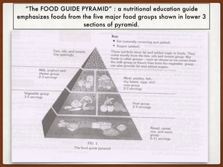 “The FOOD GUIDE PYRAMID” : a nutritional education guide
emphasizes foods from the five major food groups shown in lower 3
sections of pyramid.
 