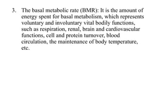 3. The basal metabolic rate (BMR): It is the amount of
energy spent for basal metabolism, which represents
voluntary and involuntary vital bodily functions,
such as respiration, renal, brain and cardiovascular
functions, cell and protein turnover, blood
circulation, the maintenance of body temperature,
etc.

 