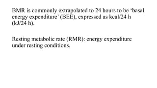 BMR is commonly extrapolated to 24 hours to be ‘basal
energy expenditure’ (BEE), expressed as kcal/24 h
(kJ/24 h).
Resting metabolic rate (RMR): energy expenditure
under resting conditions.

 