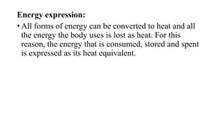 Energy expression:
• All forms of energy can be converted to heat and all
the energy the body uses is lost as heat. For this
reason, the energy that is consumed, stored and spent
is expressed as its heat equivalent.

 