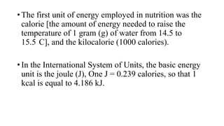 • The first unit of energy employed in nutrition was the
calorie [the amount of energy needed to raise the
temperature of 1 gram (g) of water from 14.5 to
15.5 C], and the kilocalorie (1000 calories).
• In the International System of Units, the basic energy
unit is the joule (J), One J = 0.239 calories, so that 1
kcal is equal to 4.186 kJ.

 