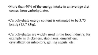 • More than 40% of the energy intake in an average diet
comes from carbohydrates.
• Carbohydrate energy content is estimated to be 3.75
kcal/g (15.7 kJ/g).
• Carbohydrates are widely used in the food industry, for
example as thickeners, stabilizers, emulsifiers,
crystallization inhibitors, gelling agents, etc.

 