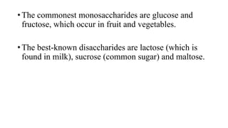 • The commonest monosaccharides are glucose and
fructose, which occur in fruit and vegetables.
• The best-known disaccharides are lactose (which is
found in milk), sucrose (common sugar) and maltose.

 