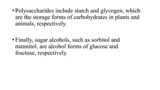 • Polysaccharides include starch and glycogen, which
are the storage forms of carbohydrates in plants and
animals, respectively.
• Finally, sugar alcohols, such as sorbitol and
mannitol, are alcohol forms of glucose and
fructose, respectively.

 
