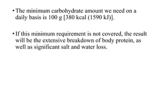 • The minimum carbohydrate amount we need on a
daily basis is 100 g [380 kcal (1590 kJ)].
• If this minimum requirement is not covered, the result
will be the extensive breakdown of body protein, as
well as significant salt and water loss.

 