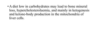 • A diet low in carbohydrates may lead to bone mineral
loss, hypercholesterolaemia, and mainly in ketogenesis
and ketone-body production in the mitochondria of
liver cells.

 