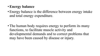 • Energy balance
• Energy balance is the difference between energy intake
and total energy expenditure.

• The human body requires energy to perform its many
functions, to facilitate muscle activity and
developmental demands and to correct problems that
may have been caused by disease or injury.

 