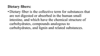Dietary fibers:
• Dietary fiber is the collective term for substances that
are not digested or absorbed in the human small
intestine, and which have the chemical structure of
carbohydrates, compounds analogous to
carbohydrates, and lignin and related substances.

 