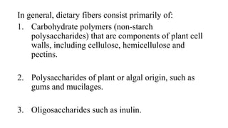 In general, dietary fibers consist primarily of:
1. Carbohydrate polymers (non-starch
polysaccharides) that are components of plant cell
walls, including cellulose, hemicellulose and
pectins.
2. Polysaccharides of plant or algal origin, such as
gums and mucilages.
3. Oligosaccharides such as inulin.

 
