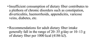 • Insufficient consumption of dietary fiber contributes to
a plethora of chronic disorders such as constipation,
diverticulitis, haemorrhoids, appendicitis, varicose
veins, diabetes, etc.
• Recommendations for adult dietary fiber intake
generally fall in the range of 20–35 g/day or 10–13 g
of dietary fiber per 1000 kcal (4186 kJ).

 