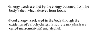 • Energy needs are met by the energy obtained from the
body’s diet, which derives from foods.
• Food energy is released in the body through the
oxidation of carbohydrates, fats, proteins (which are
called macronutrients) and alcohol.

 