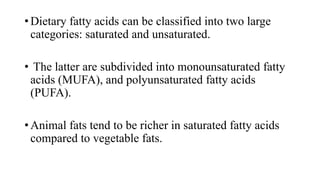 • Dietary fatty acids can be classified into two large
categories: saturated and unsaturated.
• The latter are subdivided into monounsaturated fatty
acids (MUFA), and polyunsaturated fatty acids
(PUFA).

• Animal fats tend to be richer in saturated fatty acids
compared to vegetable fats.

 