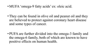 • MUFA ‘omega-9 fatty acids’ ex: oleic acid.
• They can be found in olive oil and peanut oil and they
are believed to protect against coronary heart disease
and some types of cancer.
• PUFA are further divided into the omega-3 family and
the omega-6 family, both of which are known to have
positive effects on human health.

 