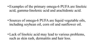 • Examples of the primary omega-6 PUFA are linoleic
acid, gamma-linolenic acid and arachidonic acid.
• Sources of omega-6 PUFA are liquid vegetable oils,
including soybean oil, corn oil and sunflower oil.
• Lack of linoleic acid may lead to various problems,
such as skin rash, dermatitis and hair loss.

 