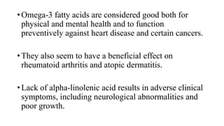 • Omega-3 fatty acids are considered good both for
physical and mental health and to function
preventively against heart disease and certain cancers.
• They also seem to have a beneficial effect on
rheumatoid arthritis and atopic dermatitis.

• Lack of alpha-linolenic acid results in adverse clinical
symptoms, including neurological abnormalities and
poor growth.

 