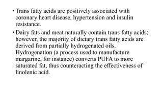 • Trans fatty acids are positively associated with
coronary heart disease, hypertension and insulin
resistance.
• Dairy fats and meat naturally contain trans fatty acids;
however, the majority of dietary trans fatty acids are
derived from partially hydrogenated oils.
Hydrogenation (a process used to manufacture
margarine, for instance) converts PUFA to more
saturated fat, thus counteracting the effectiveness of
linolenic acid.

 