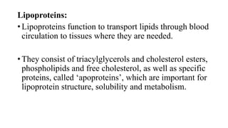 Lipoproteins:
• Lipoproteins function to transport lipids through blood
circulation to tissues where they are needed.

• They consist of triacylglycerols and cholesterol esters,
phospholipids and free cholesterol, as well as specific
proteins, called ‘apoproteins’, which are important for
lipoprotein structure, solubility and metabolism.

 