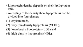 • Lipoprotein density depends on their lipid/protein
ratio.
• According to the density then, lipoproteins can be
divided into four classes:
(1) chylomicrons,
(2) very low-density lipoproteins (VLDL),
(3) low-density lipoproteins (LDL) and
(4) high-density lipoproteins (HDL).

 