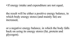 • If energy intake and expenditure are not equal,
the result will be either a positive energy balance, in
which body energy stores (and mainly fat) are
increased,
or a negative energy balance, in which the body falls
back on using its energy stores (fat, protein and
glycogen).

 