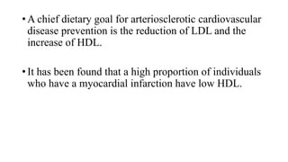 • A chief dietary goal for arteriosclerotic cardiovascular
disease prevention is the reduction of LDL and the
increase of HDL.
• It has been found that a high proportion of individuals
who have a myocardial infarction have low HDL.

 