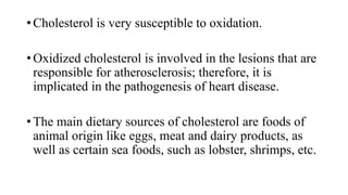 • Cholesterol is very susceptible to oxidation.
• Oxidized cholesterol is involved in the lesions that are
responsible for atherosclerosis; therefore, it is
implicated in the pathogenesis of heart disease.
• The main dietary sources of cholesterol are foods of
animal origin like eggs, meat and dairy products, as
well as certain sea foods, such as lobster, shrimps, etc.

 