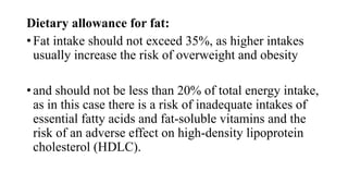 Dietary allowance for fat:
• Fat intake should not exceed 35%, as higher intakes
usually increase the risk of overweight and obesity

• and should not be less than 20% of total energy intake,
as in this case there is a risk of inadequate intakes of
essential fatty acids and fat-soluble vitamins and the
risk of an adverse effect on high-density lipoprotein
cholesterol (HDLC).

 