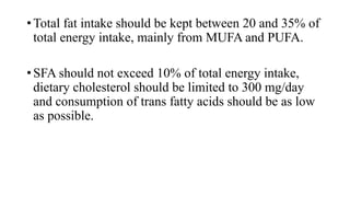 • Total fat intake should be kept between 20 and 35% of
total energy intake, mainly from MUFA and PUFA.
• SFA should not exceed 10% of total energy intake,
dietary cholesterol should be limited to 300 mg/day
and consumption of trans fatty acids should be as low
as possible.

 
