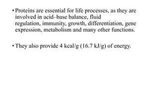 • Proteins are essential for life processes, as they are
involved in acid–base balance, fluid
regulation, immunity, growth, differentiation, gene
expression, metabolism and many other functions.
• They also provide 4 kcal/g (16.7 kJ/g) of energy.

 