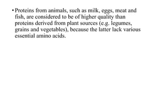 • Proteins from animals, such as milk, eggs, meat and
fish, are considered to be of higher quality than
proteins derived from plant sources (e.g. legumes,
grains and vegetables), because the latter lack various
essential amino acids.

 
