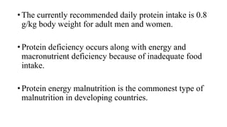 • The currently recommended daily protein intake is 0.8
g/kg body weight for adult men and women.
• Protein deficiency occurs along with energy and
macronutrient deficiency because of inadequate food
intake.

• Protein energy malnutrition is the commonest type of
malnutrition in developing countries.

 