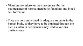 • Vitamins are micronutrients necessary for the
maintenance of normal metabolic functions and blood
cell formation.
• They are not synthesized in adequate amounts in the
human body, so they have to be obtained through the
diet, as vitamin deficiencies may lead to various
dysfunctions.

 