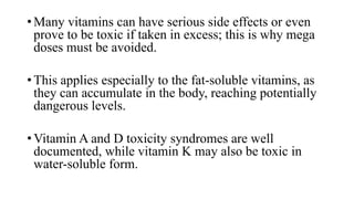 • Many vitamins can have serious side effects or even
prove to be toxic if taken in excess; this is why mega
doses must be avoided.
• This applies especially to the fat-soluble vitamins, as
they can accumulate in the body, reaching potentially
dangerous levels.

• Vitamin A and D toxicity syndromes are well
documented, while vitamin K may also be toxic in
water-soluble form.

 