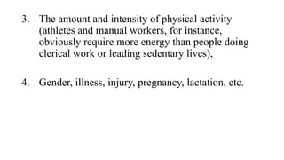 3. The amount and intensity of physical activity
(athletes and manual workers, for instance,
obviously require more energy than people doing
clerical work or leading sedentary lives),
4. Gender, illness, injury, pregnancy, lactation, etc.

 