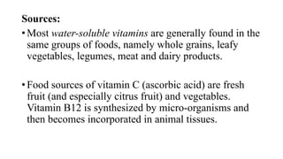 Sources:
• Most water-soluble vitamins are generally found in the
same groups of foods, namely whole grains, leafy
vegetables, legumes, meat and dairy products.
• Food sources of vitamin C (ascorbic acid) are fresh
fruit (and especially citrus fruit) and vegetables.
Vitamin B12 is synthesized by micro-organisms and
then becomes incorporated in animal tissues.

 