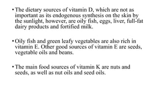 • The dietary sources of vitamin D, which are not as
important as its endogenous synthesis on the skin by
the sunlight, however, are oily fish, eggs, liver, full-fat
dairy products and fortified milk.

• Oily fish and green leafy vegetables are also rich in
vitamin E. Other good sources of vitamin E are seeds,
vegetable oils and beans.
• The main food sources of vitamin K are nuts and
seeds, as well as nut oils and seed oils.

 