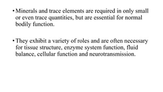 • Minerals and trace elements are required in only small
or even trace quantities, but are essential for normal
bodily function.
• They exhibit a variety of roles and are often necessary
for tissue structure, enzyme system function, fluid
balance, cellular function and neurotransmission.

 
