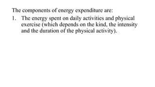 The components of energy expenditure are:
1. The energy spent on daily activities and physical
exercise (which depends on the kind, the intensity
and the duration of the physical activity).

 