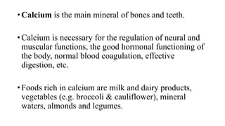 • Calcium is the main mineral of bones and teeth.
• Calcium is necessary for the regulation of neural and
muscular functions, the good hormonal functioning of
the body, normal blood coagulation, effective
digestion, etc.

• Foods rich in calcium are milk and dairy products,
vegetables (e.g. broccoli & cauliflower), mineral
waters, almonds and legumes.

 