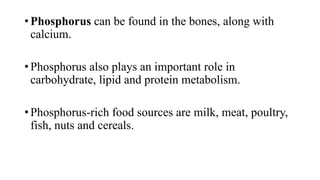 • Phosphorus can be found in the bones, along with
calcium.
• Phosphorus also plays an important role in
carbohydrate, lipid and protein metabolism.
• Phosphorus-rich food sources are milk, meat, poultry,
fish, nuts and cereals.

 