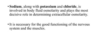 • Sodium, along with potassium and chloride, is
involved in body fluid osmolarity and plays the most
decisive role in determining extracellular osmolarity.
• It is necessary for the good functioning of the nervous
system and the muscles.

 