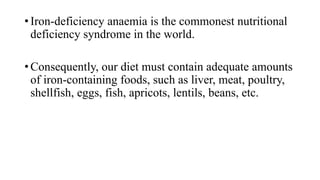 • Iron-deficiency anaemia is the commonest nutritional
deficiency syndrome in the world.
• Consequently, our diet must contain adequate amounts
of iron-containing foods, such as liver, meat, poultry,
shellfish, eggs, fish, apricots, lentils, beans, etc.

 