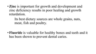 • Zinc is important for growth and development and
zinc deficiency results in poor healing and growth
retardation.
Its best dietary sources are whole grains, nuts,
meat, fish and poultry.
• Fluoride is valuable for healthy bones and teeth and it
has been shown to prevent dental caries.

 