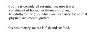 • Iodine is considered essential because it is a
constituent of hormones thyroxin (T4) and
triiodothyronine (T3), which are necessary for normal
physical and mental growth.
• Its best dietary source is fish and seafood.

 