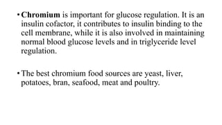 • Chromium is important for glucose regulation. It is an
insulin cofactor, it contributes to insulin binding to the
cell membrane, while it is also involved in maintaining
normal blood glucose levels and in triglyceride level
regulation.
• The best chromium food sources are yeast, liver,
potatoes, bran, seafood, meat and poultry.

 